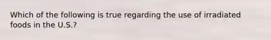 Which of the following is true regarding the use of irradiated foods in the U.S.?
