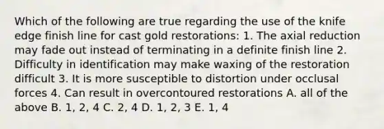 Which of the following are true regarding the use of the knife edge finish line for cast gold restorations: 1. The axial reduction may fade out instead of terminating in a definite finish line 2. Difficulty in identification may make waxing of the restoration difficult 3. It is more susceptible to distortion under occlusal forces 4. Can result in overcontoured restorations A. all of the above B. 1, 2, 4 C. 2, 4 D. 1, 2, 3 E. 1, 4