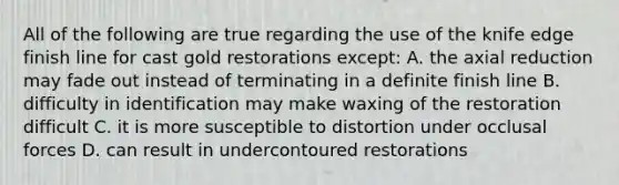 All of the following are true regarding the use of the knife edge finish line for cast gold restorations except: A. the axial reduction may fade out instead of terminating in a definite finish line B. difficulty in identification may make waxing of the restoration difficult C. it is more susceptible to distortion under occlusal forces D. can result in undercontoured restorations