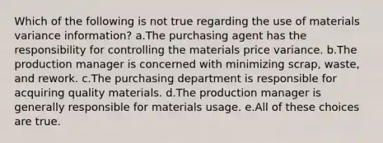 Which of the following is not true regarding the use of materials variance information? a.The purchasing agent has the responsibility for controlling the materials price variance. b.The production manager is concerned with minimizing scrap, waste, and rework. c.The purchasing department is responsible for acquiring quality materials. d.The production manager is generally responsible for materials usage. e.All of these choices are true.