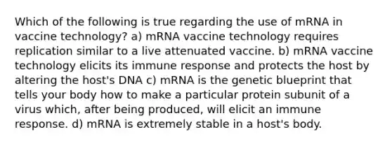 Which of the following is true regarding the use of mRNA in vaccine technology? a) mRNA vaccine technology requires replication similar to a live attenuated vaccine. b) mRNA vaccine technology elicits its immune response and protects the host by altering the host's DNA c) mRNA is the genetic blueprint that tells your body how to make a particular protein subunit of a virus which, after being produced, will elicit an immune response. d) mRNA is extremely stable in a host's body.