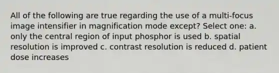 All of the following are true regarding the use of a multi-focus image intensifier in magnification mode except? Select one: a. only the central region of input phosphor is used b. spatial resolution is improved c. contrast resolution is reduced d. patient dose increases