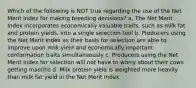 Which of the following is NOT true regarding the use of the Net Merit Index for making breeding decisions? a. The Net Merit Index incorporates economically valuable traits, such as milk fat and protein yields, into a single selection tool b. Producers using the Net Merit Index as their basis for selection are able to improve upon milk yield and economically important conformation traits simultaneously c. Producers using the Net Merit Index for selection will not have to worry about their cows getting mastitis d. Milk protein yield is weighted more heavily than milk fat yield in the Net Merit Index