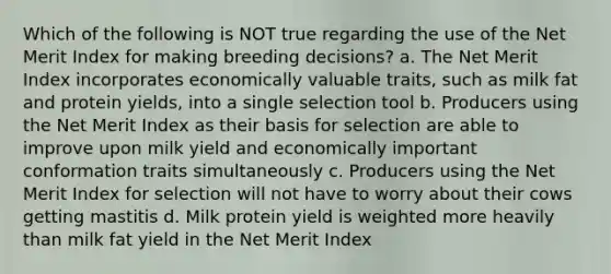 Which of the following is NOT true regarding the use of the Net Merit Index for making breeding decisions? a. The Net Merit Index incorporates economically valuable traits, such as milk fat and protein yields, into a single selection tool b. Producers using the Net Merit Index as their basis for selection are able to improve upon milk yield and economically important conformation traits simultaneously c. Producers using the Net Merit Index for selection will not have to worry about their cows getting mastitis d. Milk protein yield is weighted more heavily than milk fat yield in the Net Merit Index