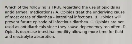 Which of the following is TRUE regarding the use of opioids as antidiarrheal medications? A. Opioids treat the underlying cause of most cases of diarrhea - intestinal infections. B. Opioids will prevent future episode of infectious diarrhea. C. Opioids are not used as antidiarrheals since they cause dependency too often. D. Opioids decrease intestinal motility allowing more time for fluid and electrolyte absorption.