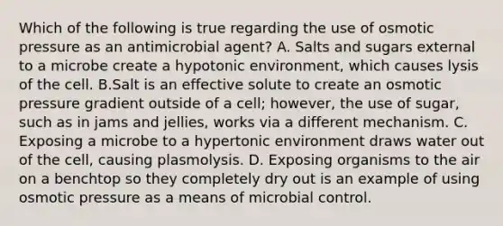 Which of the following is true regarding the use of osmotic pressure as an antimicrobial agent? A. Salts and sugars external to a microbe create a hypotonic environment, which causes lysis of the cell. B.Salt is an effective solute to create an osmotic pressure gradient outside of a cell; however, the use of sugar, such as in jams and jellies, works via a different mechanism. C. Exposing a microbe to a hypertonic environment draws water out of the cell, causing plasmolysis. D. Exposing organisms to the air on a benchtop so they completely dry out is an example of using osmotic pressure as a means of microbial control.