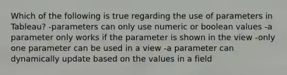 Which of the following is true regarding the use of parameters in Tableau? -parameters can only use numeric or boolean values -a parameter only works if the parameter is shown in the view -only one parameter can be used in a view -a parameter can dynamically update based on the values in a field