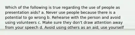 Which of the following is true regarding the use of people as presentation aids? a. Never use people because there is a potential to go wrong b. Rehearse with the person and avoid using volunteers c. Make sure they don't draw attention away from your speech d. Avoid using others as an aid; use yourself