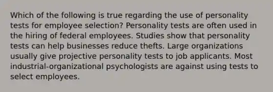 Which of the following is true regarding the use of personality tests for employee selection? Personality tests are often used in the hiring of federal employees. Studies show that personality tests can help businesses reduce thefts. Large organizations usually give projective personality tests to job applicants. Most industrial-organizational psychologists are against using tests to select employees.