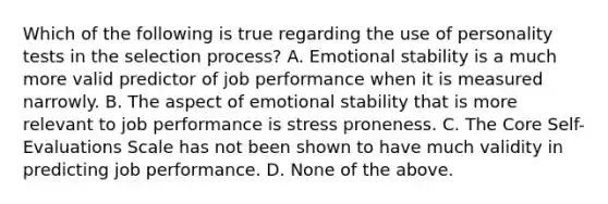 Which of the following is true regarding the use of personality tests in the selection process? A. Emotional stability is a much more valid predictor of job performance when it is measured narrowly. B. The aspect of emotional stability that is more relevant to job performance is stress proneness. C. The Core Self-Evaluations Scale has not been shown to have much validity in predicting job performance. D. None of the above.