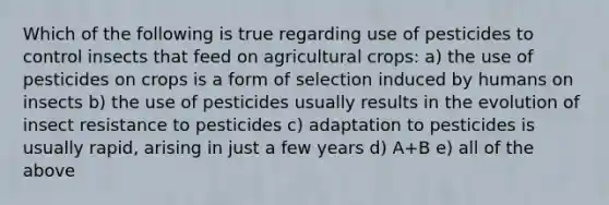 Which of the following is true regarding use of pesticides to control insects that feed on agricultural crops: a) the use of pesticides on crops is a form of selection induced by humans on insects b) the use of pesticides usually results in the evolution of insect resistance to pesticides c) adaptation to pesticides is usually rapid, arising in just a few years d) A+B e) all of the above