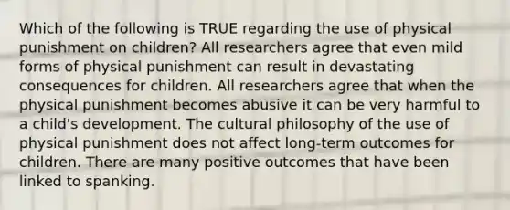 Which of the following is TRUE regarding the use of physical punishment on children? All researchers agree that even mild forms of physical punishment can result in devastating consequences for children. All researchers agree that when the physical punishment becomes abusive it can be very harmful to a child's development. The cultural philosophy of the use of physical punishment does not affect long-term outcomes for children. There are many positive outcomes that have been linked to spanking.