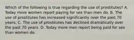 Which of the following is true regarding the use of prostitutes? A. Today more women report paying for sex than men do. B. The use of prostitutes has increased significantly over the past 70 years. C. The use of prostitutes has declined dramatically over the past 70 years. D. Today more men report being paid for sex than women do.