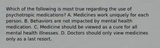 Which of the following is most true regarding the use of psychotropic medications? A. Medicines work uniquely for each person. B. Behaviors are not impacted by mental health medication. C. Medicine should be viewed as a cure for all mental health illnesses. D. Doctors should only view medicines only as a last resort.