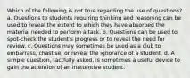 Which of the following is not true regarding the use of questions? a. Questions to students requiring thinking and reasoning can be used to reveal the extent to which they have absorbed the material needed to perform a task. b. Questions can be used to spot-check the student's progress or to reveal the need for review. c. Questions may sometimes be used as a club to embarrass, chastise, or reveal the ignorance of a student. d. A simple question, tactfully asked, is sometimes a useful device to gain the attention of an inattentive student.