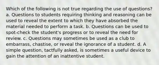 Which of the following is not true regarding the use of questions? a. Questions to students requiring thinking and reasoning can be used to reveal the extent to which they have absorbed the material needed to perform a task. b. Questions can be used to spot-check the student's progress or to reveal the need for review. c. Questions may sometimes be used as a club to embarrass, chastise, or reveal the ignorance of a student. d. A simple question, tactfully asked, is sometimes a useful device to gain the attention of an inattentive student.