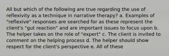 All but which of the following are true regarding the use of reflexivity as a technique in narrative therapy? a. Examples of "reflexive" responses are searched for as these represent the client's "gut reaction" and are important issues to focus upon b. The helper takes on the role of "expert" c. The client is invited to comment on the helping process d. The helper should show respect for the client's perspective e. All of these