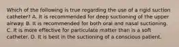 Which of the following is true regarding the use of a rigid suction​ catheter? A. It is recommended for deep suctioning of the upper airway. B. It is recommended for both oral and nasal suctioning. C. It is more effective for particulate matter than is a soft catheter. D. It is best in the suctioning of a conscious patient.