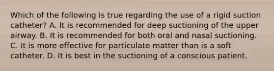 Which of the following is true regarding the use of a rigid suction​ catheter? A. It is recommended for deep suctioning of the upper airway. B. It is recommended for both oral and nasal suctioning. C. It is more effective for particulate matter than is a soft catheter. D. It is best in the suctioning of a conscious patient.