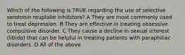 Which of the following is TRUE regarding the use of selective serotonin reuptake inhibitors? A They are most commonly used to treat depression. B They are effective in treating obsessive compulsive disorder. C They cause a decline in sexual interest (libido) that can be helpful in treating patients with paraphiliac disorders. D All of the above