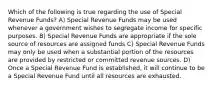 Which of the following is true regarding the use of Special Revenue Funds? A) Special Revenue Funds may be used whenever a government wishes to segregate income for specific purposes. B) Special Revenue Funds are appropriate if the sole source of resources are assigned funds C) Special Revenue Funds may only be used when a substantial portion of the resources are provided by restricted or committed revenue sources. D) Once a Special Revenue Fund is established, it will continue to be a Special Revenue Fund until all resources are exhausted.