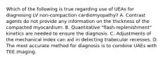 Which of the following is true regarding use of UEAs for diagnosing LV non-compaction cardiomyopathy? A. Contrast agents do not provide any information on the thickness of the compacted myocardium. B. Quantitative "flash-replenishment" kinetics are needed to ensure the diagnosis. C. Adjustments of the mechanical index can aid in detecting trabecular recesses. D. The most accurate method for diagnosis is to combine UAEs with TEE imaging.