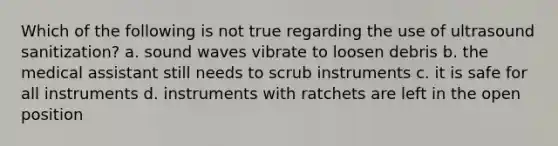 Which of the following is not true regarding the use of ultrasound sanitization? a. sound waves vibrate to loosen debris b. the medical assistant still needs to scrub instruments c. it is safe for all instruments d. instruments with ratchets are left in the open position