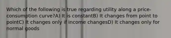 Which of the following is true regarding utility along a price-consumption curve?A) It is constantB) It changes from point to pointC) It changes only if income changesD) It changes only for normal goods