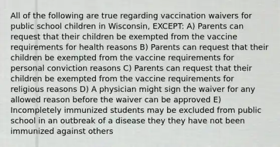 All of the following are true regarding vaccination waivers for public school children in Wisconsin, EXCEPT: A) Parents can request that their children be exempted from the vaccine requirements for health reasons B) Parents can request that their children be exempted from the vaccine requirements for personal conviction reasons C) Parents can request that their children be exempted from the vaccine requirements for religious reasons D) A physician might sign the waiver for any allowed reason before the waiver can be approved E) Incompletely immunized students may be excluded from public school in an outbreak of a disease they they have not been immunized against others