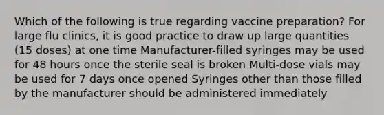 Which of the following is true regarding vaccine preparation? For large flu clinics, it is good practice to draw up large quantities (15 doses) at one time Manufacturer-filled syringes may be used for 48 hours once the sterile seal is broken Multi-dose vials may be used for 7 days once opened Syringes other than those filled by the manufacturer should be administered immediately