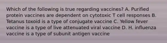 Which of the following is true regarding vaccines? A. Purified protein vaccines are dependent on cytotoxic T cell responses B. Tetanus toxoid is a type of conjugate vaccine C. Yellow fever vaccine is a type of live attenuated viral vaccine D. H. influenza vaccine is a type of subunit antigen vaccine