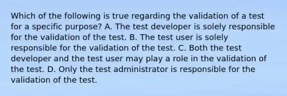 Which of the following is true regarding the validation of a test for a specific purpose? A. The test developer is solely responsible for the validation of the test. B. The test user is solely responsible for the validation of the test. C. Both the test developer and the test user may play a role in the validation of the test. D. Only the test administrator is responsible for the validation of the test.