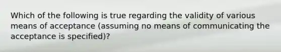 Which of the following is true regarding the validity of various means of acceptance (assuming no means of communicating the acceptance is specified)?