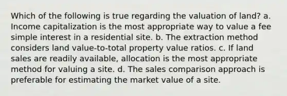 Which of the following is true regarding the valuation of land? a. Income capitalization is the most appropriate way to value a fee simple interest in a residential site. b. The extraction method considers land value-to-total property value ratios. c. If land sales are readily available, allocation is the most appropriate method for valuing a site. d. The sales comparison approach is preferable for estimating the market value of a site.