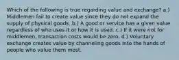 Which of the following is true regarding value and exchange? a.) Middlemen fail to create value since they do not expand the supply of physical goods. b.) A good or service has a given value regardless of who uses it or how it is used. c.) If it were not for middlemen, transaction costs would be zero. d.) Voluntary exchange creates value by channeling goods into the hands of people who value them most.