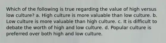 Which of the following is true regarding the value of high versus low culture? a. High culture is more valuable than low culture. b. Low culture is more valuable than high culture. c. It is difficult to debate the worth of high and low culture. d. Popular culture is preferred over both high and low culture.