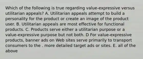 Which of the following is true regarding value-expressive versus utilitarian appeals? A. Utilitarian appeals attempt to build a personality for the product or create an image of the product user. B. Utilitarian appeals are most effective for functional products. C. Products serve either a utilitarian purpose or a value-expressive purpose but not both. D For value-expressive products, banner ads on Web sites serve primarily to transport consumers to the . more detailed target ads or sites. E. all of the above