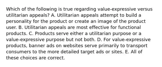 Which of the following is true regarding value-expressive versus utilitarian appeals? A. Utilitarian appeals attempt to build a personality for the product or create an image of the product user. B. Utilitarian appeals are most effective for functional products. C. Products serve either a utilitarian purpose or a value-expressive purpose but not both. D. For value-expressive products, banner ads on websites serve primarily to transport consumers to the more detailed target ads or sites. E. All of these choices are correct.