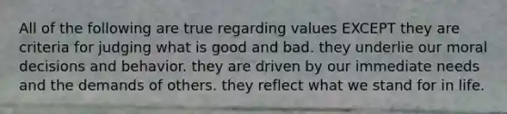 All of the following are true regarding values EXCEPT they are criteria for judging what is good and bad. they underlie our moral decisions and behavior. they are driven by our immediate needs and the demands of others. they reflect what we stand for in life.