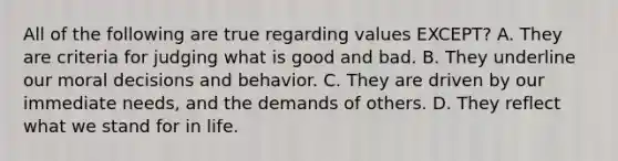 All of the following are true regarding values EXCEPT? A. They are criteria for judging what is good and bad. B. They underline our moral decisions and behavior. C. They are driven by our immediate needs, and the demands of others. D. They reflect what we stand for in life.