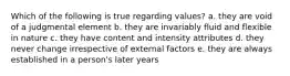 Which of the following is true regarding values? a. they are void of a judgmental element b. they are invariably fluid and flexible in nature c. they have content and intensity attributes d. they never change irrespective of external factors e. they are always established in a person's later years