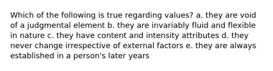 Which of the following is true regarding values? a. they are void of a judgmental element b. they are invariably fluid and flexible in nature c. they have content and intensity attributes d. they never change irrespective of external factors e. they are always established in a person's later years