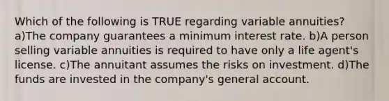 Which of the following is TRUE regarding variable annuities? a)The company guarantees a minimum interest rate. b)A person selling variable annuities is required to have only a life agent's license. c)The annuitant assumes the risks on investment. d)The funds are invested in the company's general account.