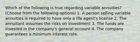 Which of the following is true regarding variable annuities? (Choose from the following options) 1. A person selling variable annuities is required to have only a life agent's license 2. The annuitant assumes the risks on investment 3. The funds are invested in the company's general account 4. The company guarantees a minimum interest rate.