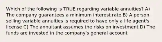 Which of the following is TRUE regarding variable annuities? A) The company guarantees a minimum interest rate B) A person selling variable annuities is required to have only a life agent's license C) The annuitant assumes the risks on investment D) The funds are invested in the company's general account