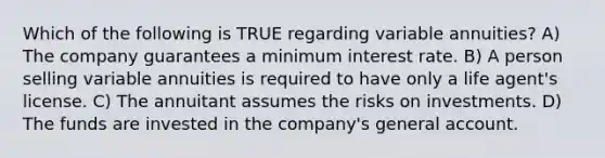 Which of the following is TRUE regarding variable annuities? A) The company guarantees a minimum interest rate. B) A person selling variable annuities is required to have only a life agent's license. C) The annuitant assumes the risks on investments. D) The funds are invested in the company's general account.