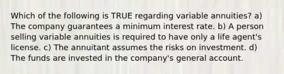 Which of the following is TRUE regarding variable annuities? a) The company guarantees a minimum interest rate. b) A person selling variable annuities is required to have only a life agent's license. c) The annuitant assumes the risks on investment. d) The funds are invested in the company's general account.