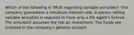 Which of the following is TRUE regarding variable annuities? -The company guarantees a minimum interest rate -A person selling variable annuities is required to have only a life agent's license -The annuitant assumes the risk on investment -The funds are invested in the company's general account