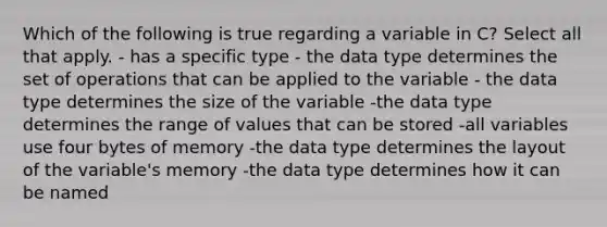 Which of the following is true regarding a variable in C? Select all that apply. - has a specific type - the data type determines the set of operations that can be applied to the variable - the data type determines the size of the variable -the data type determines the range of values that can be stored -all variables use four bytes of memory -the data type determines the layout of the variable's memory -the data type determines how it can be named