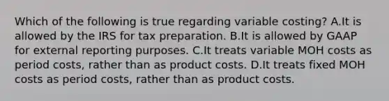 Which of the following is true regarding variable​ costing? A.It is allowed by the IRS for tax preparation. B.It is allowed by GAAP for external reporting purposes. C.It treats variable MOH costs as period​ costs, rather than as product costs. D.It treats fixed MOH costs as period​ costs, rather than as product costs.